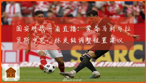 国安对战河南直播：蒙哥马利与拉莫斯冲突，林良铭调整位置建议