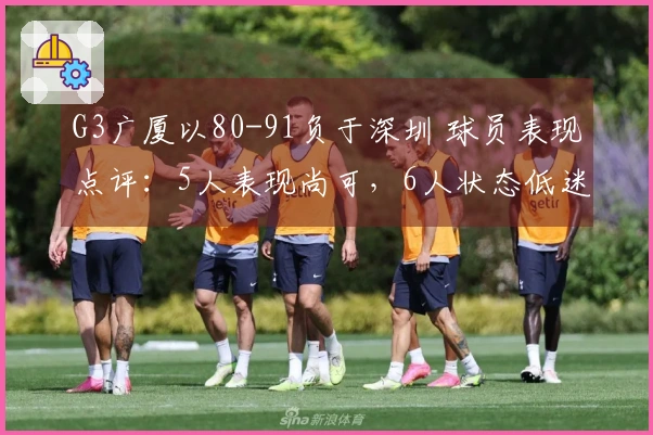 G3广厦以80-91负于深圳 球员表现点评：5人表现尚可，6人状态低迷