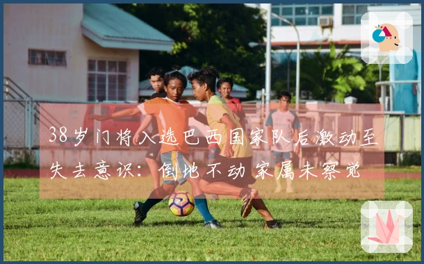 38岁门将入选巴西国家队后激动至失去意识：倒地不动 家属未察觉